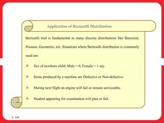 1– 142
Bernoulli trial is fundamental to many discrete distributions like Binomial,
Poisson, Geometric, etc. Situations where Bernoulli distribution is commonly
used are:
 Sex of newborn child; Male = 0, Female = 1 say.
 Items produced by a machine are Defective or Non-defective.
 During next flight an engine will fail or remain serviceable.
 Student appearing for examination will pass or fail.
Application of Bernoulli Distribution
 