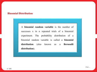 Binomial Distribution
1– 143
Cont….
A binomial random variable is the number of
successes x in n repeated trials of a binomial
experiment. The probability distribution of a
binomial random variable is called a binomial
distribution (also known as a Bernoulli
distribution).
 