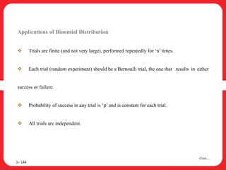 Applications of Binomial Distribution
 Trials are finite (and not very large), performed repeatedly for ‘n’ times.
 Each trial (random experiment) should be a Bernoulli trial, the one that results in either
success or failure.
 Probability of success in any trial is ‘p’ and is constant for each trial.
 All trials are independent.
1– 144
Cont….
 