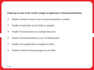 Following are some of the real life examples of applications of binomial distribution.
 Number of defective items in a lot of n items produced by a machine.
 Number of male births out of n births in a hospital.
 Number of correct answers in a multiple-choice test.
 Number of seeds germinated in a row of n planted seeds.
 Number of re-captured fish in a sample of n fishes.
 Number of missiles hitting the targets out of n fired.
1– 145
 