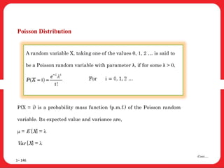 Poisson Distribution
1– 146
Cont….
A random variable X, taking one of the values 0, 1, 2 … is said to
be a Poisson random variable with parameter λ, if for some λ > 0,
P(X = i) is a probability mass function (p.m.f.) of the Poisson random
variable. Its expected value and variance are,
m = E [X] = l
Var [X] = l
 
