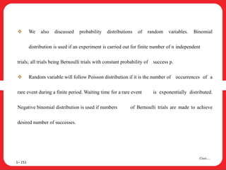  We also discussed probability distributions of random variables. Binomial
distribution is used if an experiment is carried out for finite number of n independent
trials; all trials being Bernoulli trials with constant probability of success p.
 Random variable will follow Poisson distribution if it is the number of occurrences of a
rare event during a finite period. Waiting time for a rare event is exponentially distributed.
Negative binomial distribution is used if numbers of Bernoulli trials are made to achieve
desired number of successes.
1– 151
Cont….
 