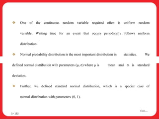  One of the continuous random variable required often is uniform random
variable. Waiting time for an event that occurs periodically follows uniform
distribution.
 Normal probability distribution is the most important distribution in statistics. We
defined normal distribution with parameters (μ, σ) where μ is mean and σ is standard
deviation.
 Further, we defined standard normal distribution, which is a special case of
normal distribution with parameters (0, 1).
1– 152
Cont….
 