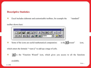 1– 170
Cont….
Descriptive Statistics
 Excel includes elaborate and customisable toolbars, for example the “standard”
toolbar shown here:
 Some of the icons are useful mathematical computation: is the “Autosum” icon,
which enters the formula “=sum ()” to add up a range of cells.
 is the “Function Wizard” icon, which gives you access to all the functions
available.
 