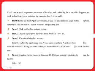 Excel can be used to generate measures of location and variability for a variable. Suppose we
wish to find descriptive statistics for a sample data: 2, 4, 6, and 8.
 Step1: Select the Tools *pull-down menu, if you see data analysis, click on this option,
otherwise, click on add-in.. option to install analysis tool pak.
 Step 2: Click on the data analysis option.
 Step 3: Choose Descriptive Statistics from Analysis Tools list.
 Step 4: When the dialog box appears:
Enter A1:A4 in the input range box, A1is a value in column A and row 1; in this
case this value is 2. Using the same technique enters other VALUES until you reach the last
one.
 Step 5: Select an output range, in this case B1. Click on summary statistics to see the
results.
Select OK.
1– 172
 