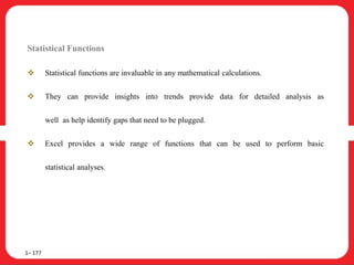 Statistical Functions
 Statistical functions are invaluable in any mathematical calculations.
 They can provide insights into trends provide data for detailed analysis as
well as help identify gaps that need to be plugged.
 Excel provides a wide range of functions that can be used to perform basic
statistical analyses.
1– 177
 