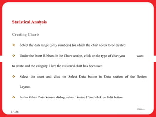 Statistical Analysis
Creating Charts
 Select the data range (only numbers) for which the chart needs to be created.
 Under the Insert Ribbon, in the Chart section, click on the type of chart you want
to create and the category. Here the clustered chart has been used.
 Select the chart and click on Select Data button in Data section of the Design
Layout.
 In the Select Data Source dialog, select ‘Series 1’ and click on Edit button.
1– 178
Cont….
 