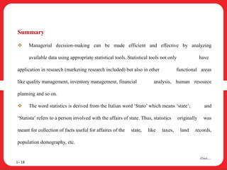 Summary
 Managerial decision-making can be made efficient and effective by analyzing
available data using appropriate statistical tools. Statistical tools not only have
application in research (marketing research included) but also in other functional areas
like quality management, inventory management, financial analysis, human resource
planning and so on.
 The word statistics is derived from the Italian word ‘Stato’ which means ‘state’; and
‘Statista’ refers to a person involved with the affairs of state. Thus, statistics originally was
meant for collection of facts useful for affaires of the state, like taxes, land records,
population demography, etc.
1– 18
Cont….
 
