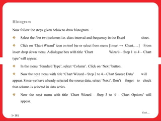 Histogram
Now follow the steps given below to draw histogram.
 Select the first two columns i.e. class interval and frequency in the Excel sheet.
 Click on ‘Chart Wizard’ icon on tool bar or select from menu [Insert → Chart…..] From
insert drop down menu. A dialogue box with title ‘Chart Wizard – Step 1 to 4 – Chart
type’ will appear.
 In the menu ‘Standard Type’, select ‘Column’. Click on ‘Next’ button.
 Now the next menu with title ‘Chart Wizard – Step 2 to 4 – Chart Source Data’ will
appear. Since we have already selected the source data, select ‘Next’. Don’t forget to check
that column is selected in data series.
 Now the next menu with title ‘Chart Wizard – Step 3 to 4 – Chart Options’ will
appear.
1– 181
Cont….
 