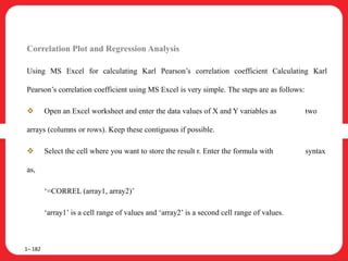 Correlation Plot and Regression Analysis
Using MS Excel for calculating Karl Pearson’s correlation coefficient Calculating Karl
Pearson’s correlation coefficient using MS Excel is very simple. The steps are as follows:
 Open an Excel worksheet and enter the data values of X and Y variables as two
arrays (columns or rows). Keep these contiguous if possible.
 Select the cell where you want to store the result r. Enter the formula with syntax
as,
‘=CORREL (array1, array2)’
‘array1’ is a cell range of values and ‘array2’ is a second cell range of values.
1– 182
 