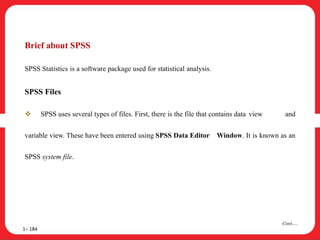 Brief about SPSS
SPSS Statistics is a software package used for statistical analysis.
SPSS Files
 SPSS uses several types of files. First, there is the file that contains data view and
variable view. These have been entered using SPSS Data Editor Window. It is known as an
SPSS system file.
1– 184
Cont….
 