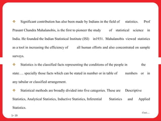  Significant contribution has also been made by Indians in the field of statistics. Prof
Prasant Chandra Mahalanobis, is the first to pioneer the study of statistical science in
India. He founded the Indian Statistical Institute (ISI) in1931. Mahalanobis viewed statistics
as a tool in increasing the efficiency of all human efforts and also concentrated on sample
surveys.
 Statistics is the classified facts representing the conditions of the people in the
state…. specially those facts which can be stated in number or in table of numbers or in
any tabular or classified arrangement.
 Statistical methods are broadly divided into five categories. These are Descriptive
Statistics, Analytical Statistics, Inductive Statistics, Inferential Statistics and Applied
Statistics.
1– 19
Cont….
 