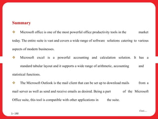 Summary
 Microsoft office is one of the most powerful office productivity tools in the market
today. The entire suite is vast and covers a wide range of software solutions catering to various
aspects of modern businesses.
 Microsoft excel is a powerful accounting and calculation solution. It has a
standard tabular layout and it supports a wide range of arithmetic, accounting and
statistical functions.
 The Microsoft Outlook is the mail client that can be set up to download mails from a
mail server as well as send and receive emails as desired. Being a part of the Microsoft
Office suite, this tool is compatible with other applications in the suite.
1– 190
Cont….
 