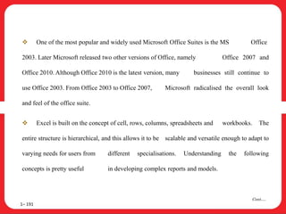  One of the most popular and widely used Microsoft Office Suites is the MS Office
2003. Later Microsoft released two other versions of Office, namely Office 2007 and
Office 2010. Although Office 2010 is the latest version, many businesses still continue to
use Office 2003. From Office 2003 to Office 2007, Microsoft radicalised the overall look
and feel of the office suite.
 Excel is built on the concept of cell, rows, columns, spreadsheets and workbooks. The
entire structure is hierarchical, and this allows it to be scalable and versatile enough to adapt to
varying needs for users from different specialisations. Understanding the following
concepts is pretty useful in developing complex reports and models.
1– 191
Cont….
 