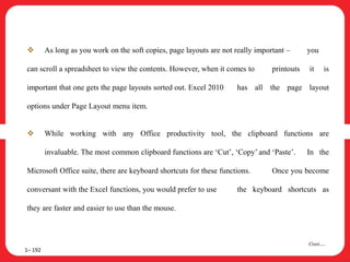  As long as you work on the soft copies, page layouts are not really important – you
can scroll a spreadsheet to view the contents. However, when it comes to printouts it is
important that one gets the page layouts sorted out. Excel 2010 has all the page layout
options under Page Layout menu item.
 While working with any Office productivity tool, the clipboard functions are
invaluable. The most common clipboard functions are ‘Cut’, ‘Copy’ and ‘Paste’. In the
Microsoft Office suite, there are keyboard shortcuts for these functions. Once you become
conversant with the Excel functions, you would prefer to use the keyboard shortcuts as
they are faster and easier to use than the mouse.
1– 192
Cont….
 