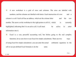  A new worksheet is a grid of rows and columns. The rows are labelled with
numbers, and the columns are labelled with letters. Each intersection of a row and a
column is a cell. Each cell has an address, which are the column letter and the row
number. The arrow on the worksheet to the right points to cell A1, which is currently
highlighted, indicating that it is an active cell. A cell must be active to enter
information into it.
 Excel is a very powerful accounting tool, but before going to the real complex
functions, let us sees how to use Excel for simple calculations. There are two ways
of using Excel for simple calculations: you can enter the actual arithmetic equations in the
cell or use pre-defined Excel formulas to do the same.
1– 193
Cont….
 