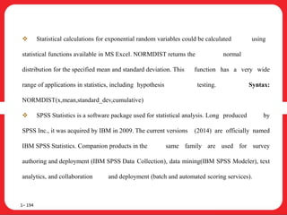 Statistical calculations for exponential random variables could be calculated using
statistical functions available in MS Excel. NORMDIST returns the normal
distribution for the specified mean and standard deviation. This function has a very wide
range of applications in statistics, including hypothesis testing. Syntax:
NORMDIST(x,mean,standard_dev,cumulative)
 SPSS Statistics is a software package used for statistical analysis. Long produced by
SPSS Inc., it was acquired by IBM in 2009. The current versions (2014) are officially named
IBM SPSS Statistics. Companion products in the same family are used for survey
authoring and deployment (IBM SPSS Data Collection), data mining(IBM SPSS Modeler), text
analytics, and collaboration and deployment (batch and automated scoring services).
1– 194
 