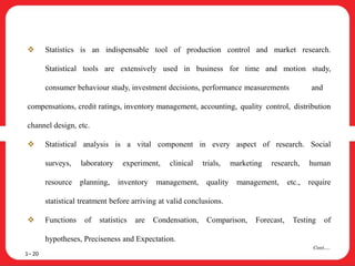  Statistics is an indispensable tool of production control and market research.
Statistical tools are extensively used in business for time and motion study,
consumer behaviour study, investment decisions, performance measurements and
compensations, credit ratings, inventory management, accounting, quality control, distribution
channel design, etc.
 Statistical analysis is a vital component in every aspect of research. Social
surveys, laboratory experiment, clinical trials, marketing research, human
resource planning, inventory management, quality management, etc., require
statistical treatment before arriving at valid conclusions.
 Functions of statistics are Condensation, Comparison, Forecast, Testing of
hypotheses, Preciseness and Expectation.
1– 20
Cont….
 