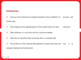 Introduction
 Success of any statistical investigation depends on the availability of accurate and
reliable data.
 These depend on the appropriateness of the method chosen for data collection.
 Data collection is a very basic activity in decision-making.
 Data may be classified either as primary data or secondary data.
 Successful use of the collected data depends to a great extent upon the way it is
arranged, displayed and summarized.
1– 24
 
