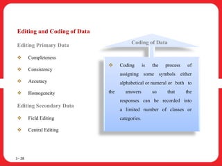 Editing and Coding of Data
Editing Primary Data
 Completeness
 Consistency
 Accuracy
 Homogeneity
Editing Secondary Data
 Field Editing
 Central Editing
1– 28
 Coding is the process of
assigning some symbols either
alphabetical or numeral or both to
the answers so that the
responses can be recorded into
a limited number of classes or
categories.
Coding of Data
 