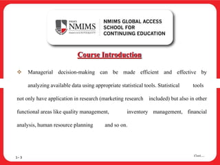  Managerial decision-making can be made efficient and effective by
analyzing available data using appropriate statistical tools. Statistical tools
not only have application in research (marketing research included) but also in other
functional areas like quality management, inventory management, financial
analysis, human resource planning and so on.
Course Introduction
1– 3
Cont….
 