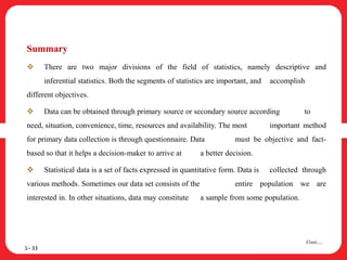 Summary
 There are two major divisions of the field of statistics, namely descriptive and
inferential statistics. Both the segments of statistics are important, and accomplish
different objectives.
 Data can be obtained through primary source or secondary source according to
need, situation, convenience, time, resources and availability. The most important method
for primary data collection is through questionnaire. Data must be objective and fact-
based so that it helps a decision-maker to arrive at a better decision.
 Statistical data is a set of facts expressed in quantitative form. Data is collected through
various methods. Sometimes our data set consists of the entire population we are
interested in. In other situations, data may constitute a sample from some population.
1– 33
Cont….
 