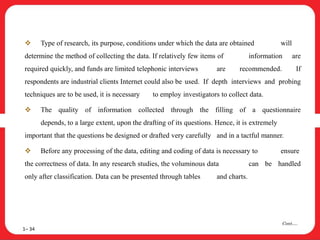  Type of research, its purpose, conditions under which the data are obtained will
determine the method of collecting the data. If relatively few items of information are
required quickly, and funds are limited telephonic interviews are recommended. If
respondents are industrial clients Internet could also be used. If depth interviews and probing
techniques are to be used, it is necessary to employ investigators to collect data.
 The quality of information collected through the filling of a questionnaire
depends, to a large extent, upon the drafting of its questions. Hence, it is extremely
important that the questions be designed or drafted very carefully and in a tactful manner.
 Before any processing of the data, editing and coding of data is necessary to ensure
the correctness of data. In any research studies, the voluminous data can be handled
only after classification. Data can be presented through tables and charts.
1– 34
Cont….
 
