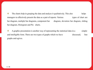  The charts help in grasping the data and analyze it qualitatively. This also helps
managers to effectively present the data as a part of reports. Various types of chart are
bar diagram, multiple bar diagrams, component bar diagram, deviation bar diagram, sliding
bar diagram, Histogram and Pie charts.
 A graphic presentation is another way of representing the statistical data in a simple
and intelligible form. There are two types of graphs which we have discussed, line
graphs and ogives.
1– 36
 