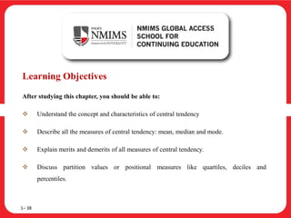 Learning Objectives
After studying this chapter, you should be able to:
 Understand the concept and characteristics of central tendency
 Describe all the measures of central tendency: mean, median and mode.
 Explain merits and demerits of all measures of central tendency.
 Discuss partition values or positional measures like quartiles, deciles and
percentiles.
1– 38
 