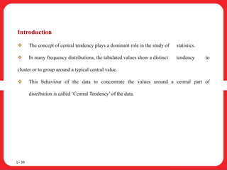 Introduction
 The concept of central tendency plays a dominant role in the study of statistics.
 In many frequency distributions, the tabulated values show a distinct tendency to
cluster or to group around a typical central value.
 This behaviour of the data to concentrate the values around a central part of
distribution is called ‘Central Tendency’ of the data.
1– 39
 