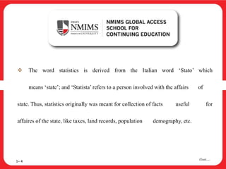  The word statistics is derived from the Italian word ‘Stato’ which
means ‘state’; and ‘Statista’ refers to a person involved with the affairs of
state. Thus, statistics originally was meant for collection of facts useful for
affaires of the state, like taxes, land records, population demography, etc.
1– 4
Cont….
 