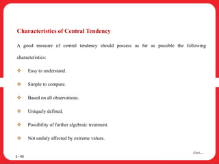 Characteristics of Central Tendency
A good measure of central tendency should possess as far as possible the following
characteristics:
 Easy to understand.
 Simple to compute.
 Based on all observations.
 Uniquely defined.
 Possibility of further algebraic treatment.
 Not unduly affected by extreme values.
1– 40
Cont….
 