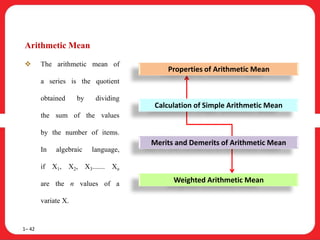 Arithmetic Mean
 The arithmetic mean of
a series is the quotient
obtained by dividing
the sum of the values
by the number of items.
In algebraic language,
if X1, X2, X3....... Xn
are the n values of a
variate X.
1– 42
Properties of Arithmetic Mean
Calculation of Simple Arithmetic Mean
Merits and Demerits of Arithmetic Mean
Weighted Arithmetic Mean
 