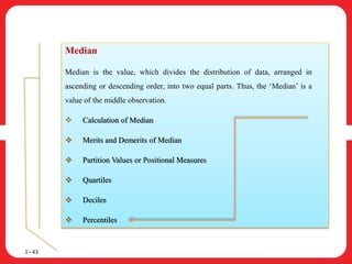 1– 43
Median
Median is the value, which divides the distribution of data, arranged in
ascending or descending order, into two equal parts. Thus, the ‘Median’ is a
value of the middle observation.
 Calculation of Median
 Merits and Demerits of Median
 Partition Values or Positional Measures
 Quartiles
 Deciles
 Percentiles
 