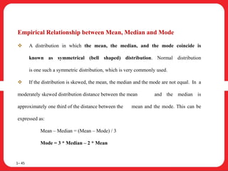 Empirical Relationship between Mean, Median and Mode
 A distribution in which the mean, the median, and the mode coincide is
known as symmetrical (bell shaped) distribution. Normal distribution
is one such a symmetric distribution, which is very commonly used.
 If the distribution is skewed, the mean, the median and the mode are not equal. In a
moderately skewed distribution distance between the mean and the median is
approximately one third of the distance between the mean and the mode. This can be
expressed as:
Mean – Median = (Mean – Mode) / 3
Mode = 3 * Median – 2 * Mean
1– 45
 