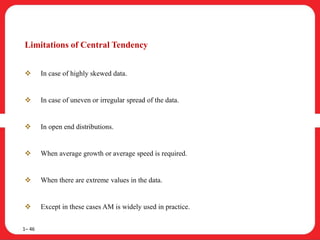 Limitations of Central Tendency
 In case of highly skewed data.
 In case of uneven or irregular spread of the data.
 In open end distributions.
 When average growth or average speed is required.
 When there are extreme values in the data.
 Except in these cases AM is widely used in practice.
1– 46
 