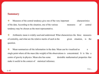 Summary
 Measures of the central tendency give one of the very important characteristics
of the data. According to the situation, one of the various measures of central
tendency may be chosen as the most representative.
 Arithmetic mean is widely used and understood. What characterizes the three measures
of centrality, and what are the relative merits of each in the given situation, is the
question.
 Mean summarizes all the information in the data. Mean can be visualized as a
single point where all the mass (the weight) of the observations is concentrated. It is like a
centre of gravity in physics. Mean also has some desirable mathematical properties that
make it useful in the context of statistical inference.
1– 47
Cont….
 