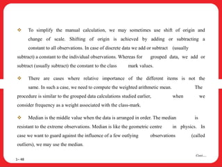 To simplify the manual calculation, we may sometimes use shift of origin and
change of scale. Shifting of origin is achieved by adding or subtracting a
constant to all observations. In case of discrete data we add or subtract (usually
subtract) a constant to the individual observations. Whereas for grouped data, we add or
subtract (usually subtract) the constant to the class mark values.
 There are cases where relative importance of the different items is not the
same. In such a case, we need to compute the weighted arithmetic mean. The
procedure is similar to the grouped data calculations studied earlier, when we
consider frequency as a weight associated with the class-mark.
 Median is the middle value when the data is arranged in order. The median is
resistant to the extreme observations. Median is like the geometric centre in physics. In
case we want to guard against the influence of a few outlying observations (called
outliers), we may use the median.
1– 48
Cont….
 