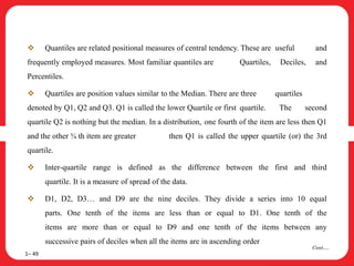  Quantiles are related positional measures of central tendency. These are useful and
frequently employed measures. Most familiar quantiles are Quartiles, Deciles, and
Percentiles.
 Quartiles are position values similar to the Median. There are three quartiles
denoted by Q1, Q2 and Q3. Q1 is called the lower Quartile or first quartile. The second
quartile Q2 is nothing but the median. In a distribution, one fourth of the item are less then Q1
and the other ¾ th item are greater then Q1 is called the upper quartile (or) the 3rd
quartile.
 Inter-quartile range is defined as the difference between the first and third
quartile. It is a measure of spread of the data.
 D1, D2, D3… and D9 are the nine deciles. They divide a series into 10 equal
parts. One tenth of the items are less than or equal to D1. One tenth of the
items are more than or equal to D9 and one tenth of the items between any
successive pairs of deciles when all the items are in ascending order
1– 49
Cont….
 