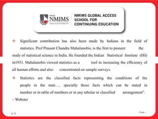  Significant contribution has also been made by Indians in the field of
statistics. Prof Prasant Chandra Mahalanobis, is the first to pioneer the
study of statistical science in India. He founded the Indian Statistical Institute (ISI)
in1931. Mahalanobis viewed statistics as a tool in increasing the efficiency of
all human efforts and also concentrated on sample surveys.
 Statistics are the classified facts representing the conditions of the
people in the state…. specially those facts which can be stated in
number or in table of numbers or in any tabular or classified arrangement”.
– Webster
1– 5
Cont….
 