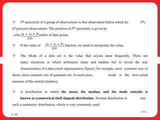 1– 50
Cont….
 Pth percentile of a group of observations is that observation below which lie P%
(P percent) observations. The position of Pth percentile is given by
, where ‘n’ is the number of data points.
 If the value of is a fraction, we need to interpolate the value.
 The Mode of a data set is the value that occurs most frequently. There are
many situations in which arithmetic mean and median fail to reveal the true
characteristics of a data (most representative figure), for example, most common size of
shoes, most common size of garments etc. In such cases, mode is the best-suited
measure of the central tendency.
 A distribution in which the mean, the median, and the mode coincide is
known as symmetrical (bell shaped) distribution. Normal distribution is one
such a symmetric distribution, which is very commonly used.
 