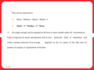 This can be expressed as:
 Mean – Median = (Mean – Mode) / 3
 Mode = 3 * Median – 2 * Mean
 No single average can be regarded as the best or most suitable under all circumstances.
Each average has its merits and demerits and its own particular field of importance and
utility. A proper selection of an average depends on the (1) nature of the data and (2)
purpose of enquiry or requirement of the data.
1– 51
 