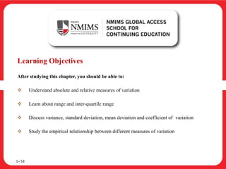 Learning Objectives
After studying this chapter, you should be able to:
 Understand absolute and relative measures of variation
 Learn about range and inter-quartile range
 Discuss variance, standard deviation, mean deviation and coefficient of variation
 Study the empirical relationship between different measures of variation
1– 53
 