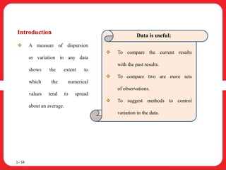 Introduction
 A measure of dispersion
or variation in any data
shows the extent to
which the numerical
values tend to spread
about an average.
1– 54
Data is useful:
 To compare the current results
with the past results.
 To compare two are more sets
of observations.
 To suggest methods to control
variation in the data.
 