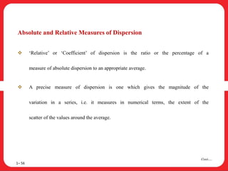 Absolute and Relative Measures of Dispersion
 ‘Relative’ or ‘Coefficient’ of dispersion is the ratio or the percentage of a
measure of absolute dispersion to an appropriate average.
 A precise measure of dispersion is one which gives the magnitude of the
variation in a series, i.e. it measures in numerical terms, the extent of the
scatter of the values around the average.
1– 56
Cont….
 