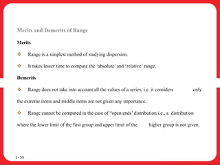 Merits and Demerits of Range
Merits
 Range is a simplest method of studying dispersion.
 It takes lesser time to compute the ‘absolute’ and ‘relative’ range.
Demerits
 Range does not take into account all the values of a series, i.e. it considers only
the extreme items and middle items are not given any importance.
 Range cannot be computed in the case of “open ends’ distribution i.e., a distribution
where the lower limit of the first group and upper limit of the higher group is not given.
1– 59
 