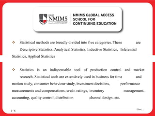  Statistical methods are broadly divided into five categories. These are
Descriptive Statistics, Analytical Statistics, Inductive Statistics, Inferential
Statistics, Applied Statistics
 Statistics is an indispensable tool of production control and market
research. Statistical tools are extensively used in business for time and
motion study, consumer behaviour study, investment decisions, performance
measurements and compensations, credit ratings, inventory management,
accounting, quality control, distribution channel design, etc.
1– 6
Cont….
 