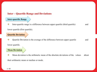 Inter – Quartile Range and Deviations
Inter-quartile Range
 Inter-quartile range is a difference between upper quartile (third quartile) and
lower quartile (first quartile).
Quartile Deviation
 Quartile Deviation is the average of the difference between upper quartile and
lower quartile.
Mean Deviation
 Mean deviation is the arithmetic mean of the absolute deviations of the values about
their arithmetic mean or median or mode.
1– 60
 