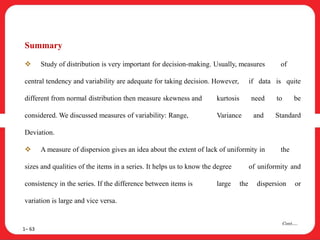 Summary
 Study of distribution is very important for decision-making. Usually, measures of
central tendency and variability are adequate for taking decision. However, if data is quite
different from normal distribution then measure skewness and kurtosis need to be
considered. We discussed measures of variability: Range, Variance and Standard
Deviation.
 A measure of dispersion gives an idea about the extent of lack of uniformity in the
sizes and qualities of the items in a series. It helps us to know the degree of uniformity and
consistency in the series. If the difference between items is large the dispersion or
variation is large and vice versa.
1– 63
Cont….
 