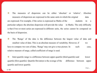  The measures of dispersion can be either ‘absolute’ or ‘relative’. Absolute
measures of dispersion are expressed in the same units in which the original data
are expressed. For example, if the series is expressed as Marks of the students in a
particular subject; the absolute dispersion will provide the value in Marks. The only difficulty
is that if two or more series are expressed in different units, the series cannot be compared on
the basis of dispersion.
 The ‘Range’ of the data is the difference between the largest value of data and
smallest value of data. This is an absolute measure of variability. However, if we
have to compare two sets of data, ‘Range’ may not give a true picture. In such case,
relative measure of range, called coefficient of range is used.
 Inter-quartile range is a difference between upper quartile (third quartile) and lower
quartile (first quartile). Quartile Deviation is the average of the difference between upper
quartile and lower quartile.
1– 64
Cont….
 
